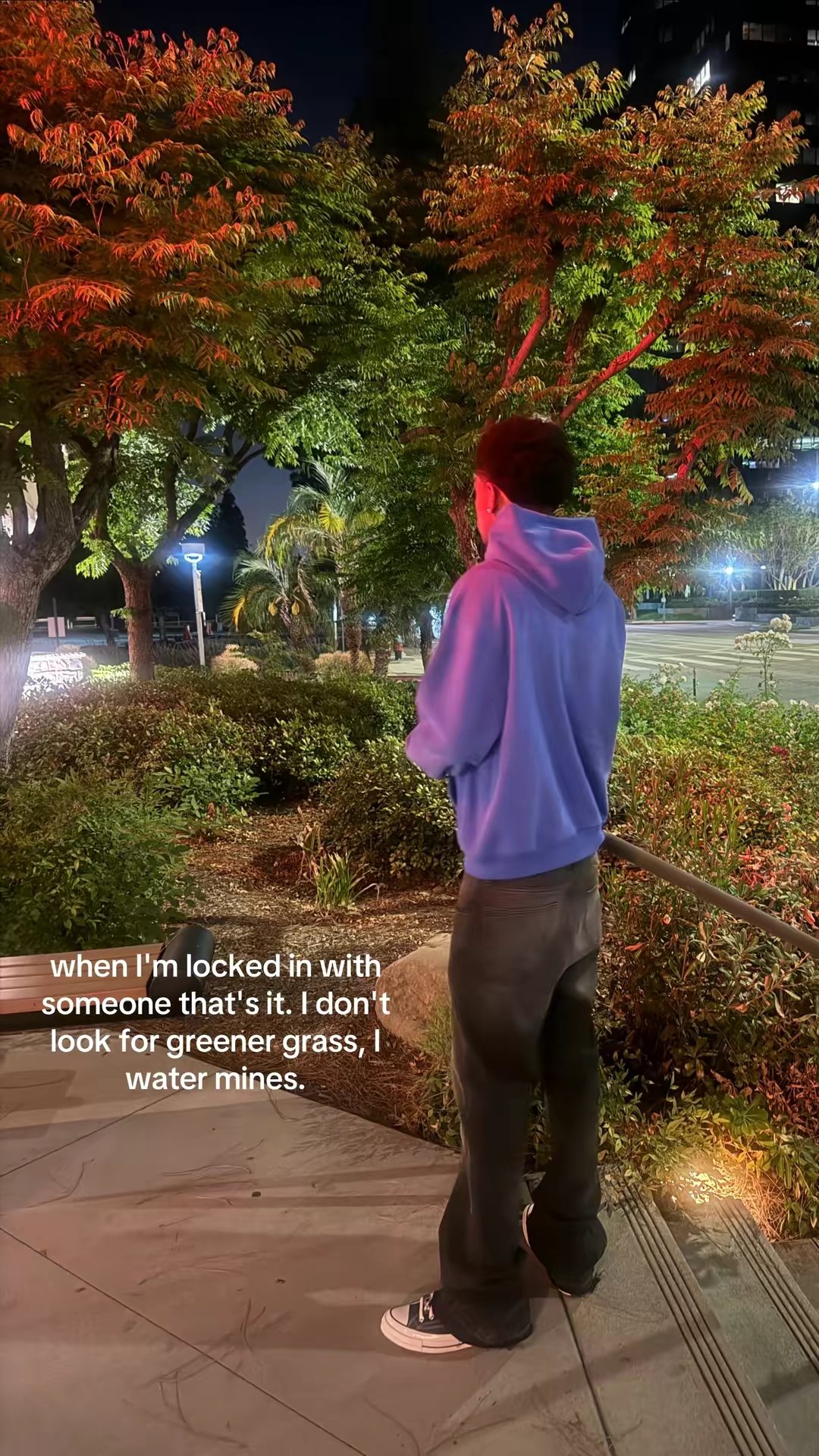 when I'm locked in with
someone that's it. I don't
look for greener grass, I
water mines.